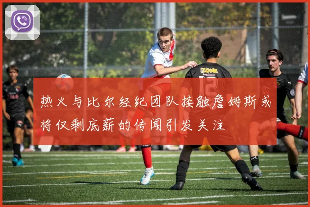 热火与比尔经纪团队接触詹姆斯或将仅剩底薪的传闻引发关注