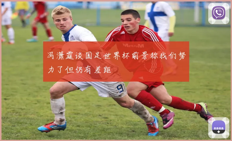 冯潇霆谈国足世界杯前景称我们努力了但仍有差距