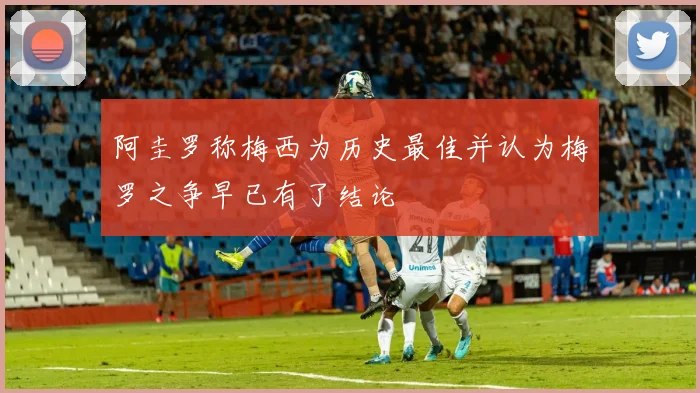 阿圭罗称梅西为历史最佳并认为梅罗之争早已有了结论