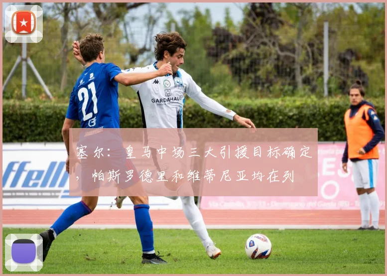 塞尔：皇马中场三大引援目标确定，帕斯罗德里和维蒂尼亚均在列