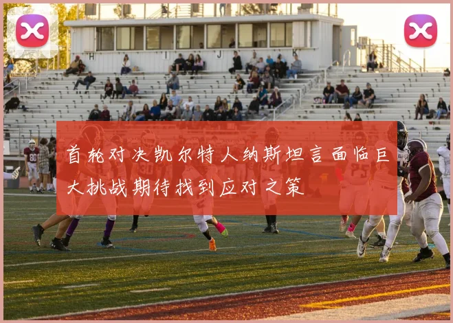 首轮对决凯尔特人纳斯坦言面临巨大挑战期待找到应对之策