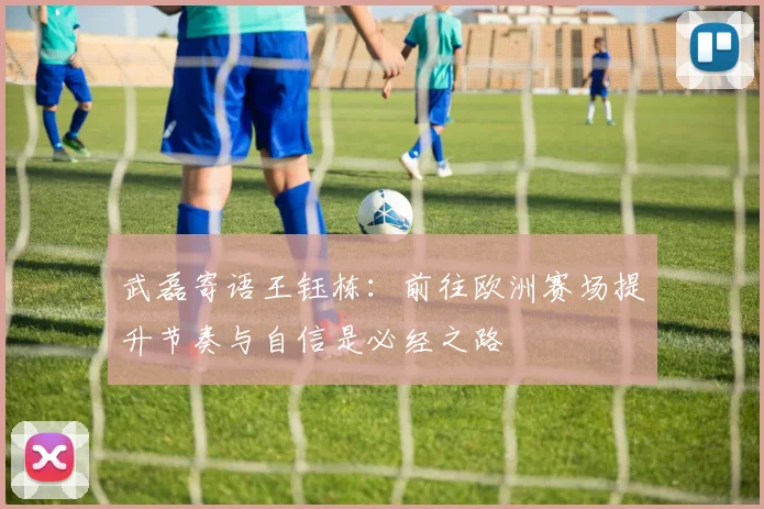 武磊寄语王钰栋：前往欧洲赛场提升节奏与自信是必经之路
