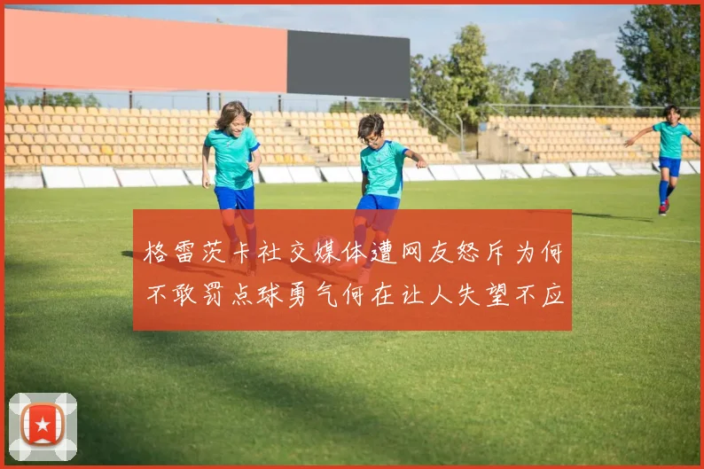 格雷茨卡社交媒体遭网友怒斥为何不敢罚点球勇气何在让人失望不应躲在塔后