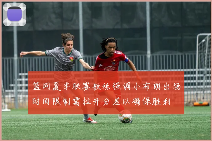 篮网夏季联赛教练强调小布朗出场时间限制需拉开分差以确保胜利