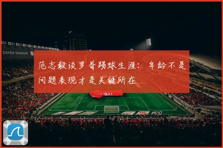 范志毅谈罗哥踢球生涯：年龄不是问题表现才是关键所在