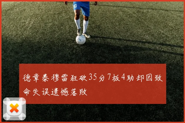 德章泰穆雷狂砍35分7板4助却因致命失误遗憾落败