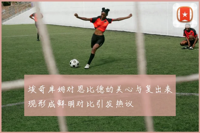 埃奇库姆对恩比德的关心与复出表现形成鲜明对比引发热议