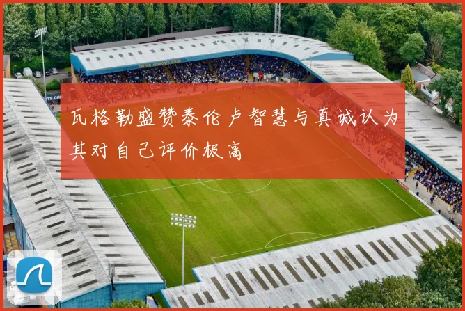 瓦格勒盛赞泰伦卢智慧与真诚认为其对自己评价极高