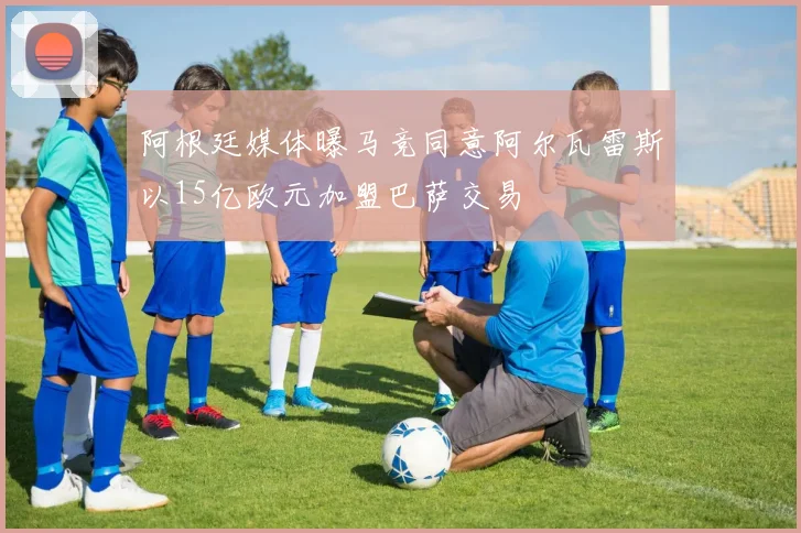 阿根廷媒体曝马竞同意阿尔瓦雷斯以15亿欧元加盟巴萨交易