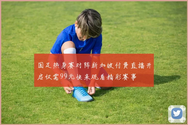 国足热身赛对阵新加坡付费直播开启仅需99元快来观看精彩赛事