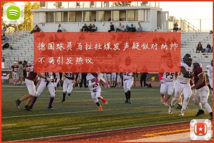 德国球员马拉社媒发声疑似对纳帅不满引发热议