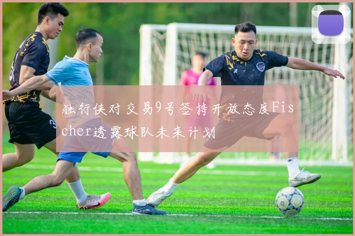 独行侠对交易9号签持开放态度Fischer透露球队未来计划