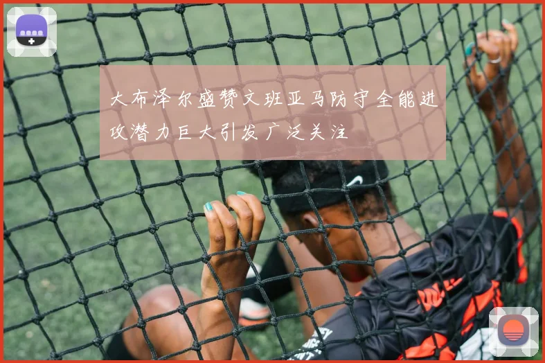 大布泽尔盛赞文班亚马防守全能进攻潜力巨大引发广泛关注