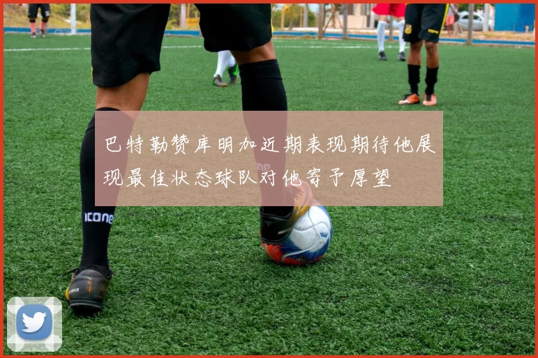 巴特勒赞库明加近期表现期待他展现最佳状态球队对他寄予厚望