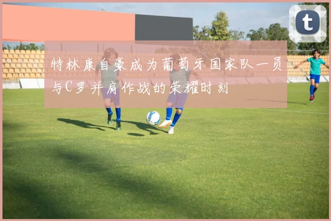 特林康自豪成为葡萄牙国家队一员与C罗并肩作战的荣耀时刻