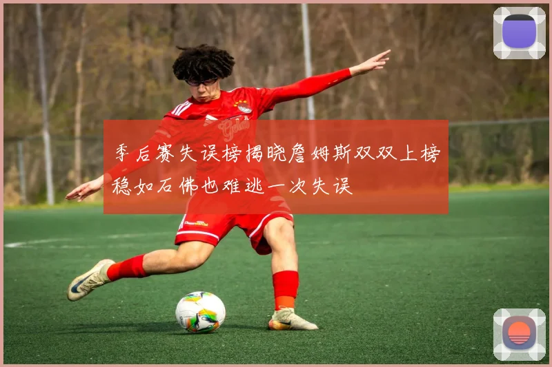 季后赛失误榜揭晓詹姆斯双双上榜稳如石佛也难逃一次失误