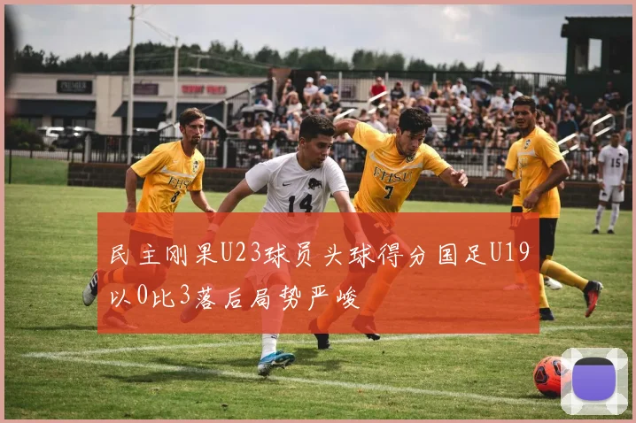 民主刚果U23球员头球得分国足U19以0比3落后局势严峻