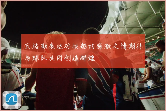 瓦格勒表达对快船的感激之情期待与球队共同创造辉煌