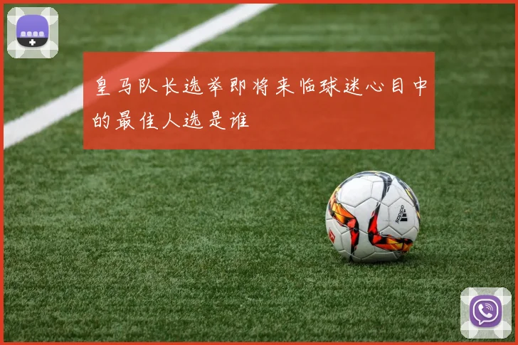 皇马队长选举即将来临球迷心目中的最佳人选是谁