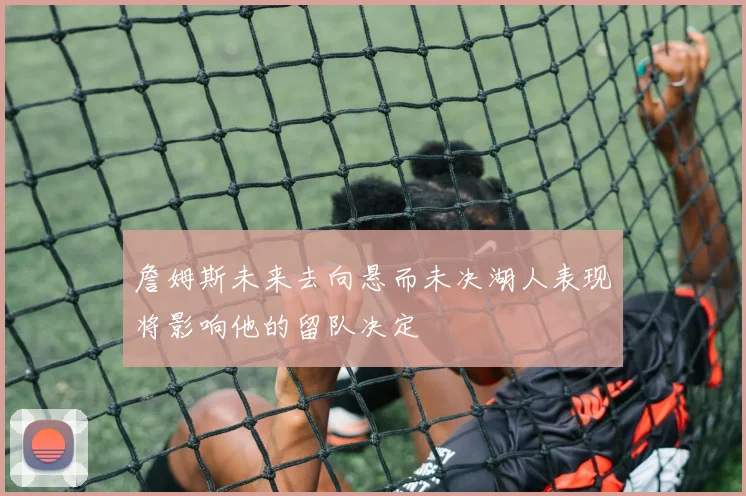 詹姆斯未来去向悬而未决湖人表现将影响他的留队决定