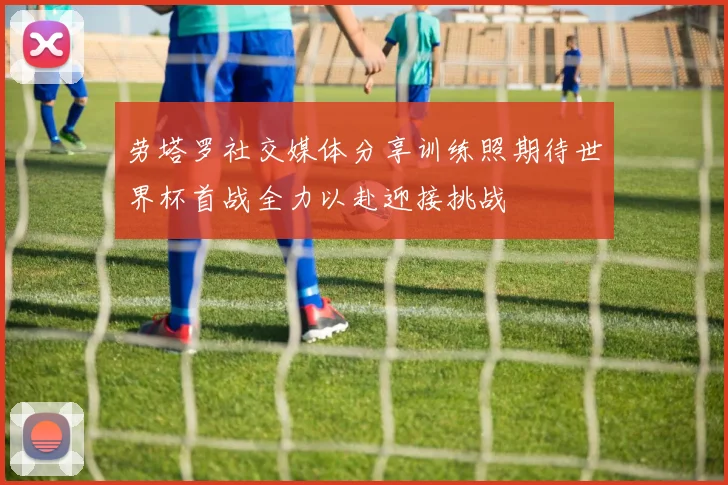劳塔罗社交媒体分享训练照期待世界杯首战全力以赴迎接挑战