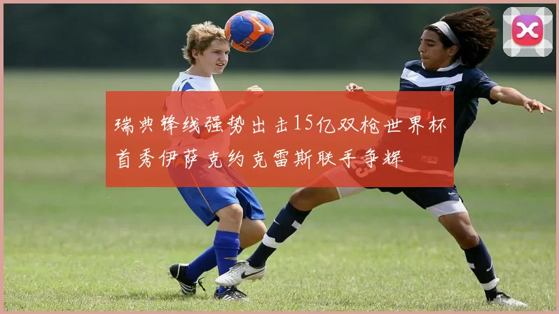 瑞典锋线强势出击15亿双枪世界杯首秀伊萨克约克雷斯联手争辉